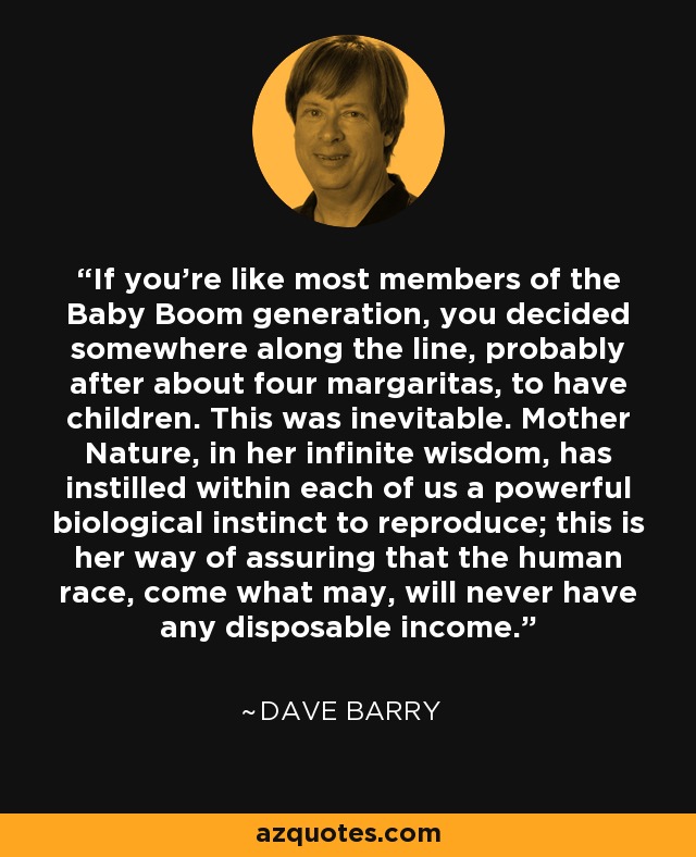 If you're like most members of the Baby Boom generation, you decided somewhere along the line, probably after about four margaritas, to have children. This was inevitable. Mother Nature, in her infinite wisdom, has instilled within each of us a powerful biological instinct to reproduce; this is her way of assuring that the human race, come what may, will never have any disposable income. - Dave Barry