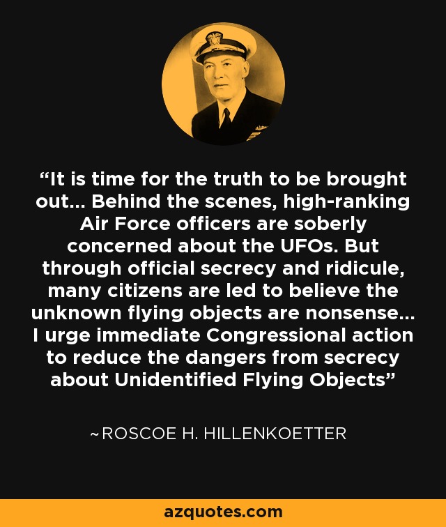 It is time for the truth to be brought out... Behind the scenes, high-ranking Air Force officers are soberly concerned about the UFOs. But through official secrecy and ridicule, many citizens are led to believe the unknown flying objects are nonsense... I urge immediate Congressional action to reduce the dangers from secrecy about Unidentified Flying Objects - Roscoe H. Hillenkoetter