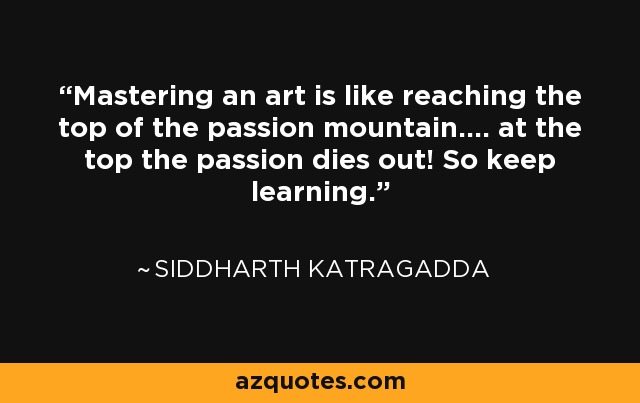 Mastering an art is like reaching the top of the passion mountain.... at the top the passion dies out! So keep learning. - Siddharth Katragadda