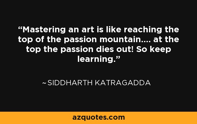 Mastering an art is like reaching the top of the passion mountain.... at the top the passion dies out! So keep learning. - Siddharth Katragadda