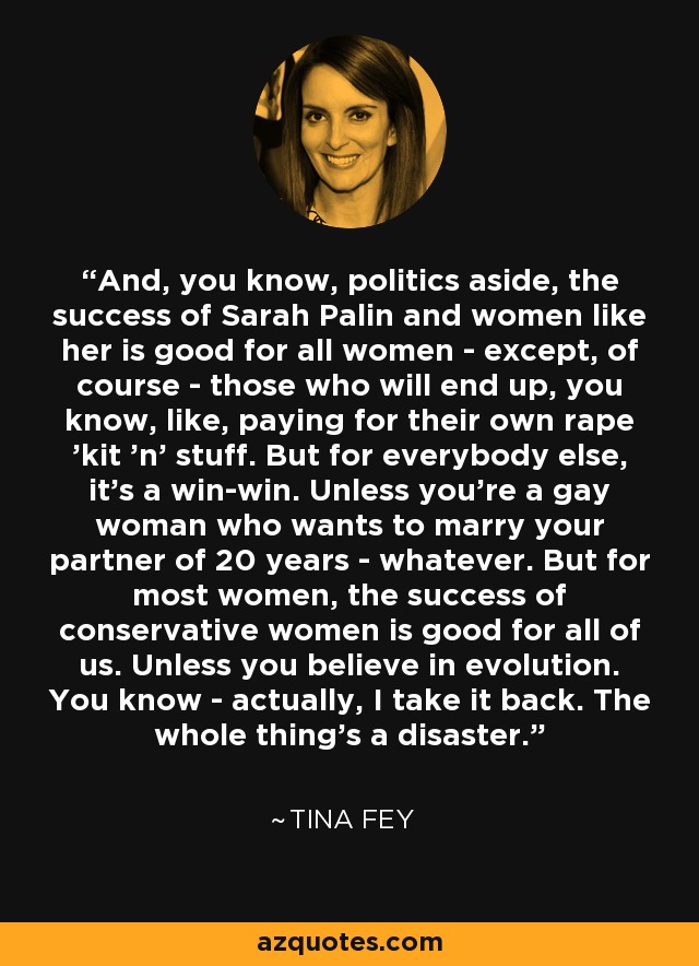 And, you know, politics aside, the success of Sarah Palin and women like her is good for all women - except, of course - those who will end up, you know, like, paying for their own rape 'kit 'n' stuff. But for everybody else, it's a win-win. Unless you're a gay woman who wants to marry your partner of 20 years - whatever. But for most women, the success of conservative women is good for all of us. Unless you believe in evolution. You know - actually, I take it back. The whole thing's a disaster. - Tina Fey