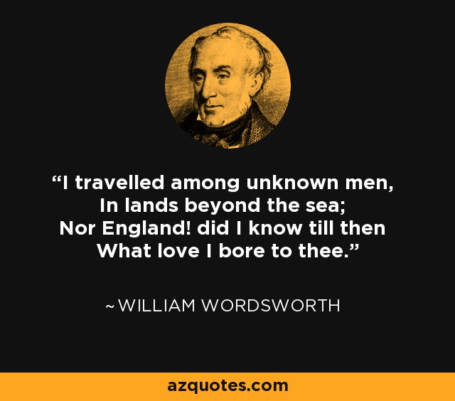 I travelled among unknown men, In lands beyond the sea; Nor England! did I know till then What love I bore to thee. - William Wordsworth