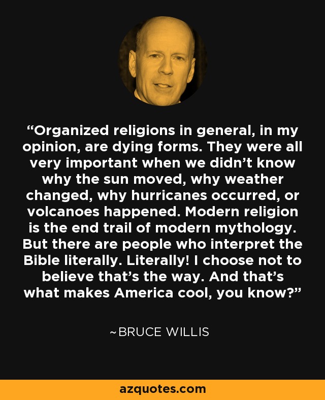 Organized religions in general, in my opinion, are dying forms. They were all very important when we didn't know why the sun moved, why weather changed, why hurricanes occurred, or volcanoes happened. Modern religion is the end trail of modern mythology. But there are people who interpret the Bible literally. Literally! I choose not to believe that's the way. And that's what makes America cool, you know? - Bruce Willis