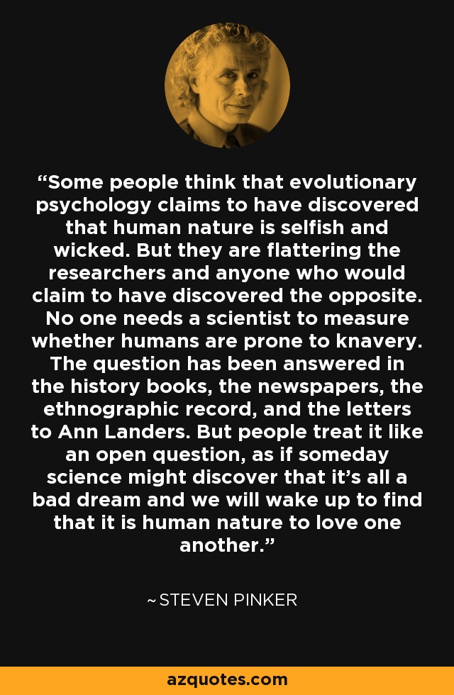 Some people think that evolutionary psychology claims to have discovered that human nature is selfish and wicked. But they are flattering the researchers and anyone who would claim to have discovered the opposite. No one needs a scientist to measure whether humans are prone to knavery. The question has been answered in the history books, the newspapers, the ethnographic record, and the letters to Ann Landers. But people treat it like an open question, as if someday science might discover that it's all a bad dream and we will wake up to find that it is human nature to love one another. - Steven Pinker