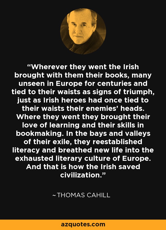 Wherever they went the Irish brought with them their books, many unseen in Europe for centuries and tied to their waists as signs of triumph, just as Irish heroes had once tied to their waists their enemies' heads. Where they went they brought their love of learning and their skills in bookmaking. In the bays and valleys of their exile, they reestablished literacy and breathed new life into the exhausted literary culture of Europe. And that is how the Irish saved civilization. - Thomas Cahill