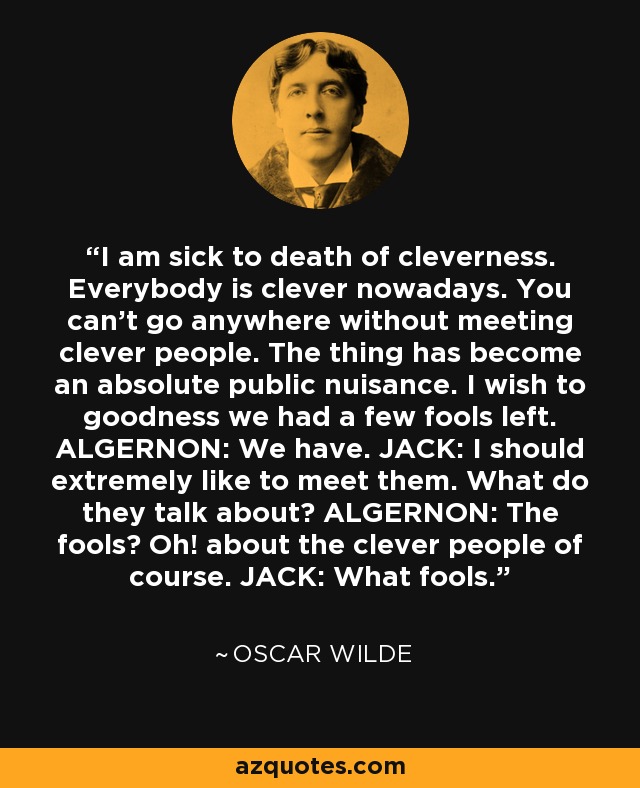 I am sick to death of cleverness. Everybody is clever nowadays. You can't go anywhere without meeting clever people. The thing has become an absolute public nuisance. I wish to goodness we had a few fools left. ALGERNON: We have. JACK: I should extremely like to meet them. What do they talk about? ALGERNON: The fools? Oh! about the clever people of course. JACK: What fools. - Oscar Wilde