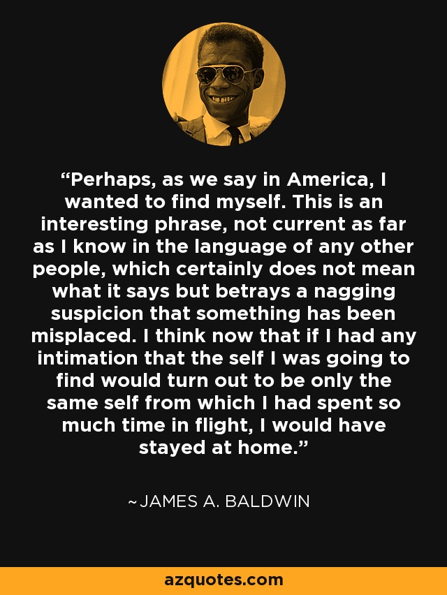 Perhaps, as we say in America, I wanted to find myself. This is an interesting phrase, not current as far as I know in the language of any other people, which certainly does not mean what it says but betrays a nagging suspicion that something has been misplaced. I think now that if I had any intimation that the self I was going to find would turn out to be only the same self from which I had spent so much time in flight, I would have stayed at home. - James A. Baldwin