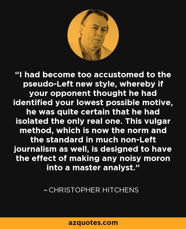 I had become too accustomed to the pseudo-Left new style, whereby if your opponent thought he had identified your lowest possible motive, he was quite certain that he had isolated the only real one. This vulgar method, which is now the norm and the standard in much non-Left journalism as well, is designed to have the effect of making any noisy moron into a master analyst. - Christopher Hitchens