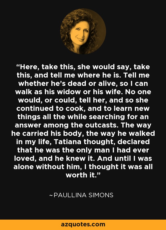 Here, take this, she would say, take this, and tell me where he is. Tell me whether he's dead or alive, so I can walk as his widow or his wife. No one would, or could, tell her, and so she continued to cook, and to learn new things all the while searching for an answer among the outcasts. The way he carried his body, the way he walked in my life, Tatiana thought, declared that he was the only man I had ever loved, and he knew it. And until I was alone without him, I thought it was all worth it. - Paullina Simons