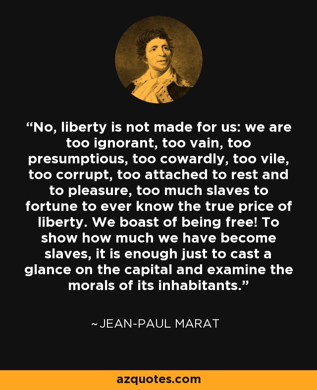 No, liberty is not made for us: we are too ignorant, too vain, too presumptious, too cowardly, too vile, too corrupt, too attached to rest and to pleasure, too much slaves to fortune to ever know the true price of liberty. We boast of being free! To show how much we have become slaves, it is enough just to cast a glance on the capital and examine the morals of its inhabitants. - Jean-Paul Marat