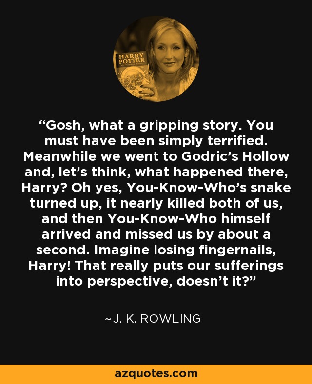 Gosh, what a gripping story. You must have been simply terrified. Meanwhile we went to Godric's Hollow and, let's think, what happened there, Harry? Oh yes, You-Know-Who's snake turned up, it nearly killed both of us, and then You-Know-Who himself arrived and missed us by about a second. Imagine losing fingernails, Harry! That really puts our sufferings into perspective, doesn't it? - J. K. Rowling