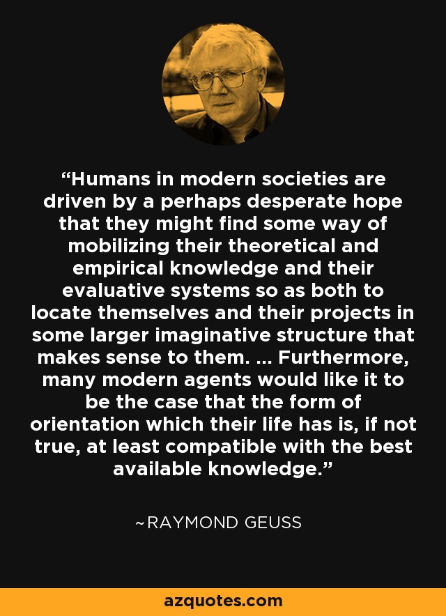 Humans in modern societies are driven by a perhaps desperate hope that they might find some way of mobilizing their theoretical and empirical knowledge and their evaluative systems so as both to locate themselves and their projects in some larger imaginative structure that makes sense to them. ... Furthermore, many modern agents would like it to be the case that the form of orientation which their life has is, if not true, at least compatible with the best available knowledge. - Raymond Geuss