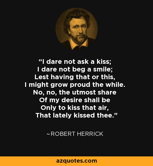 I dare not ask a kiss; I dare not beg a smile; Lest having that or this, I might grow proud the while. No, no, the utmost share Of my desire shall be Only to kiss that air, That lately kissed thee. - Robert Herrick