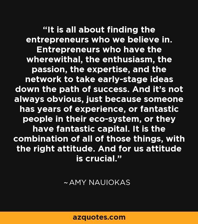 It is all about finding the entrepreneurs who we believe in. Entrepreneurs who have the wherewithal, the enthusiasm, the passion, the expertise, and the network to take early-stage ideas down the path of success. And it's not always obvious, just because someone has years of experience, or fantastic people in their eco-system, or they have fantastic capital. It is the combination of all of those things, with the right attitude. And for us attitude is crucial. - Amy Nauiokas