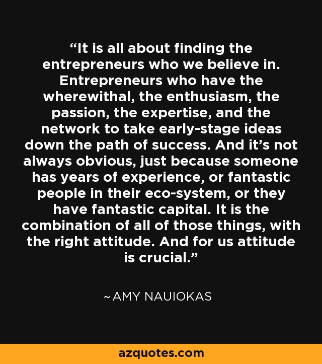 It is all about finding the entrepreneurs who we believe in. Entrepreneurs who have the wherewithal, the enthusiasm, the passion, the expertise, and the network to take early-stage ideas down the path of success. And it's not always obvious, just because someone has years of experience, or fantastic people in their eco-system, or they have fantastic capital. It is the combination of all of those things, with the right attitude. And for us attitude is crucial. - Amy Nauiokas