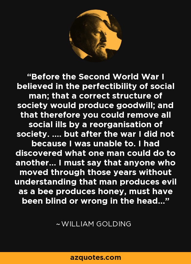 Before the Second World War I believed in the perfectibility of social man; that a correct structure of society would produce goodwill; and that therefore you could remove all social ills by a reorganisation of society. .... but after the war I did not because I was unable to. I had discovered what one man could do to another... I must say that anyone who moved through those years without understanding that man produces evil as a bee produces honey, must have been blind or wrong in the head... - William Golding