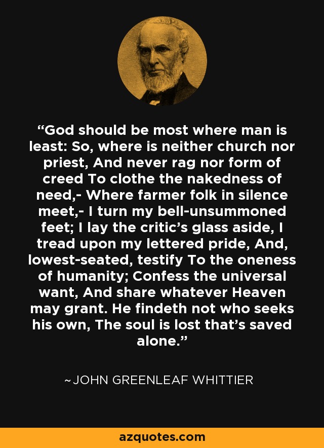 God should be most where man is least: So, where is neither church nor priest, And never rag nor form of creed To clothe the nakedness of need,- Where farmer folk in silence meet,- I turn my bell-unsummoned feet; I lay the critic's glass aside, I tread upon my lettered pride, And, lowest-seated, testify To the oneness of humanity; Confess the universal want, And share whatever Heaven may grant. He findeth not who seeks his own, The soul is lost that's saved alone. - John Greenleaf Whittier