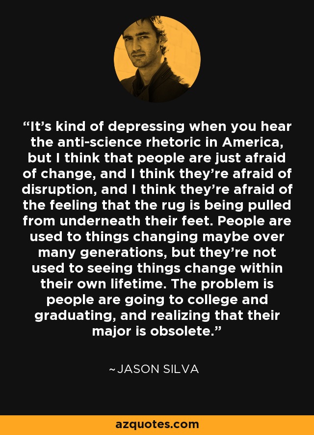 It's kind of depressing when you hear the anti-science rhetoric in America, but I think that people are just afraid of change, and I think they're afraid of disruption, and I think they're afraid of the feeling that the rug is being pulled from underneath their feet. People are used to things changing maybe over many generations, but they're not used to seeing things change within their own lifetime. The problem is people are going to college and graduating, and realizing that their major is obsolete. - Jason Silva