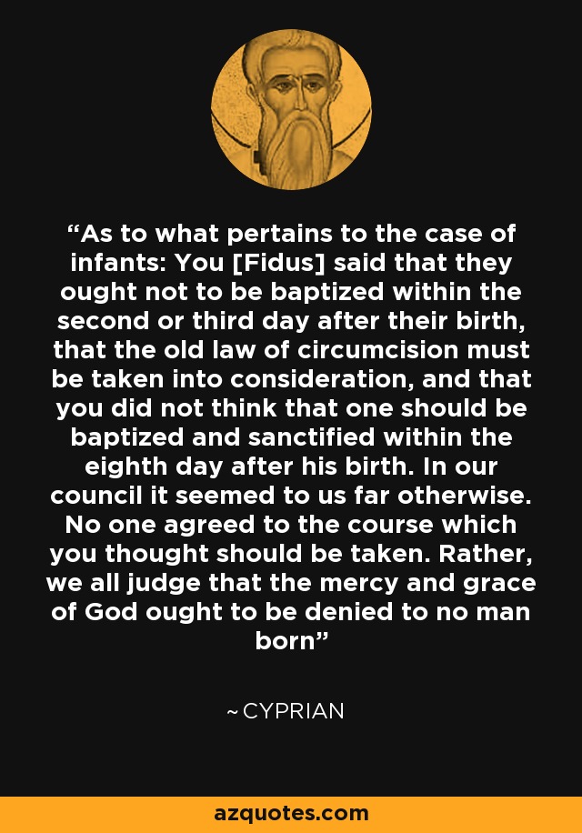 As to what pertains to the case of infants: You [Fidus] said that they ought not to be baptized within the second or third day after their birth, that the old law of circumcision must be taken into consideration, and that you did not think that one should be baptized and sanctified within the eighth day after his birth. In our council it seemed to us far otherwise. No one agreed to the course which you thought should be taken. Rather, we all judge that the mercy and grace of God ought to be denied to no man born - Cyprian