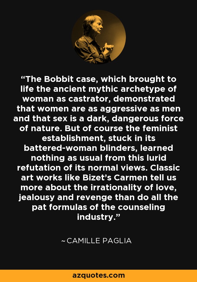 The Bobbit case, which brought to life the ancient mythic archetype of woman as castrator, demonstrated that women are as aggressive as men and that sex is a dark, dangerous force of nature. But of course the feminist establishment, stuck in its battered-woman blinders, learned nothing as usual from this lurid refutation of its normal views. Classic art works like Bizet's Carmen tell us more about the irrationality of love, jealousy and revenge than do all the pat formulas of the counseling industry. - Camille Paglia