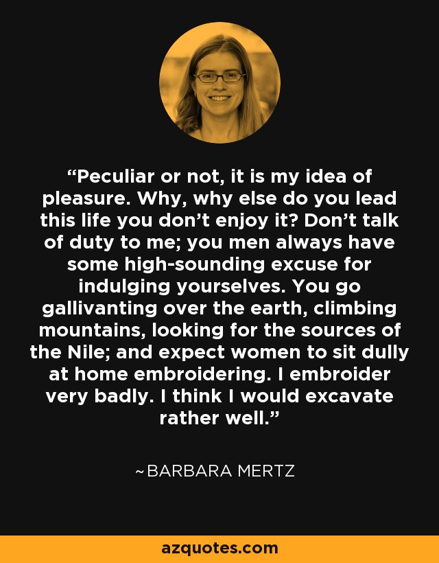 Peculiar or not, it is my idea of pleasure. Why, why else do you lead this life you don't enjoy it? Don't talk of duty to me; you men always have some high-sounding excuse for indulging yourselves. You go gallivanting over the earth, climbing mountains, looking for the sources of the Nile; and expect women to sit dully at home embroidering. I embroider very badly. I think I would excavate rather well. - Barbara Mertz