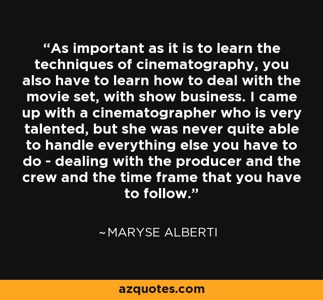 As important as it is to learn the techniques of cinematography, you also have to learn how to deal with the movie set, with show business. I came up with a cinematographer who is very talented, but she was never quite able to handle everything else you have to do - dealing with the producer and the crew and the time frame that you have to follow. - Maryse Alberti