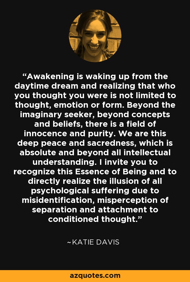 Awakening is waking up from the daytime dream and realizing that who you thought you were is not limited to thought, emotion or form. Beyond the imaginary seeker, beyond concepts and beliefs, there is a field of innocence and purity. We are this deep peace and sacredness, which is absolute and beyond all intellectual understanding. I invite you to recognize this Essence of Being and to directly realize the illusion of all psychological suffering due to misidentification, misperception of separation and attachment to conditioned thought. - Katie Davis