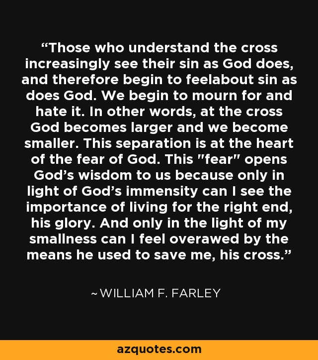 Those who understand the cross increasingly see their sin as God does, and therefore begin to feelabout sin as does God. We begin to mourn for and hate it. In other words, at the cross God becomes larger and we become smaller. This separation is at the heart of the fear of God. This 