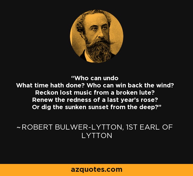Who can undo What time hath done? Who can win back the wind? Reckon lost music from a broken lute? Renew the redness of a last year's rose? Or dig the sunken sunset from the deep? - Robert Bulwer-Lytton, 1st Earl of Lytton