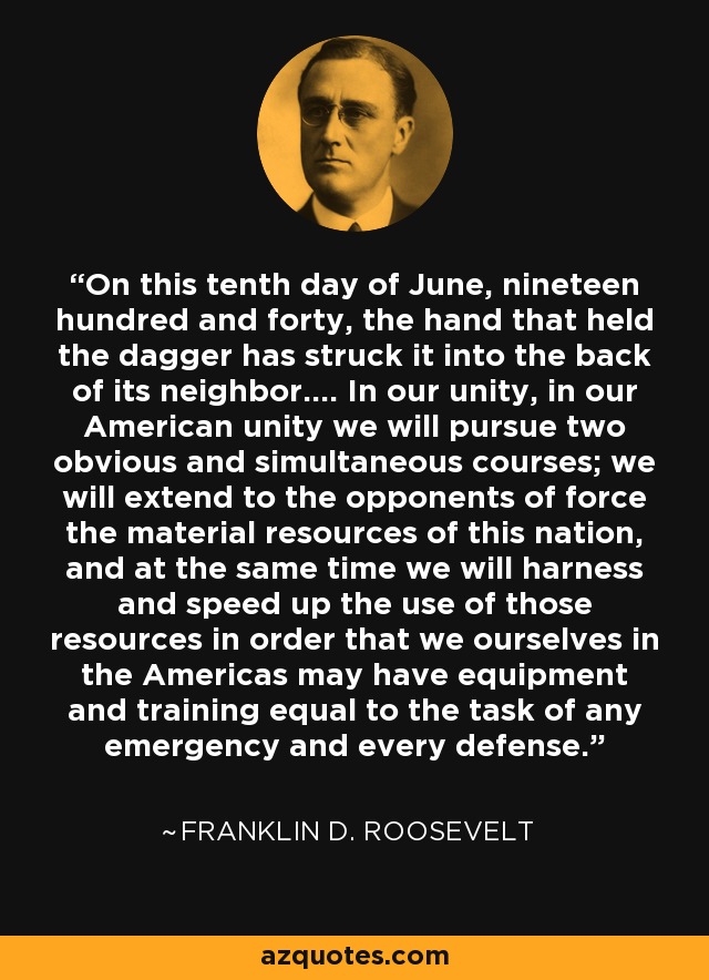 On this tenth day of June, nineteen hundred and forty, the hand that held the dagger has struck it into the back of its neighbor.... In our unity, in our American unity we will pursue two obvious and simultaneous courses; we will extend to the opponents of force the material resources of this nation, and at the same time we will harness and speed up the use of those resources in order that we ourselves in the Americas may have equipment and training equal to the task of any emergency and every defense. - Franklin D. Roosevelt