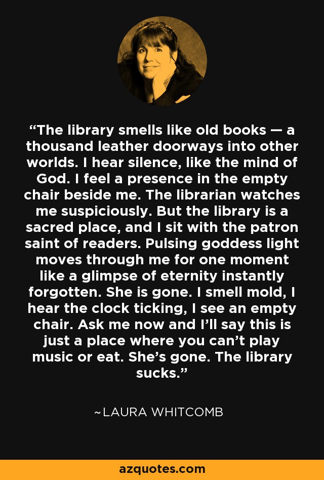 The library smells like old books — a thousand leather doorways into other worlds. I hear silence, like the mind of God. I feel a presence in the empty chair beside me. The librarian watches me suspiciously. But the library is a sacred place, and I sit with the patron saint of readers. Pulsing goddess light moves through me for one moment like a glimpse of eternity instantly forgotten. She is gone. I smell mold, I hear the clock ticking, I see an empty chair. Ask me now and I'll say this is just a place where you can't play music or eat. She's gone. The library sucks. - Laura Whitcomb