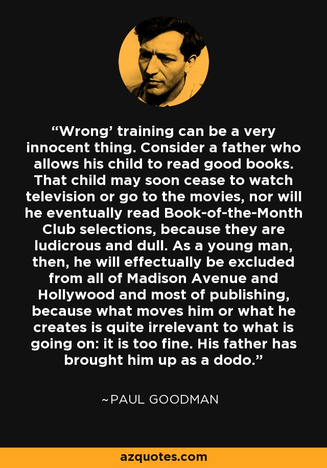 Wrong' training can be a very innocent thing. Consider a father who allows his child to read good books. That child may soon cease to watch television or go to the movies, nor will he eventually read Book-of-the-Month Club selections, because they are ludicrous and dull. As a young man, then, he will effectually be excluded from all of Madison Avenue and Hollywood and most of publishing, because what moves him or what he creates is quite irrelevant to what is going on: it is too fine. His father has brought him up as a dodo. - Paul Goodman