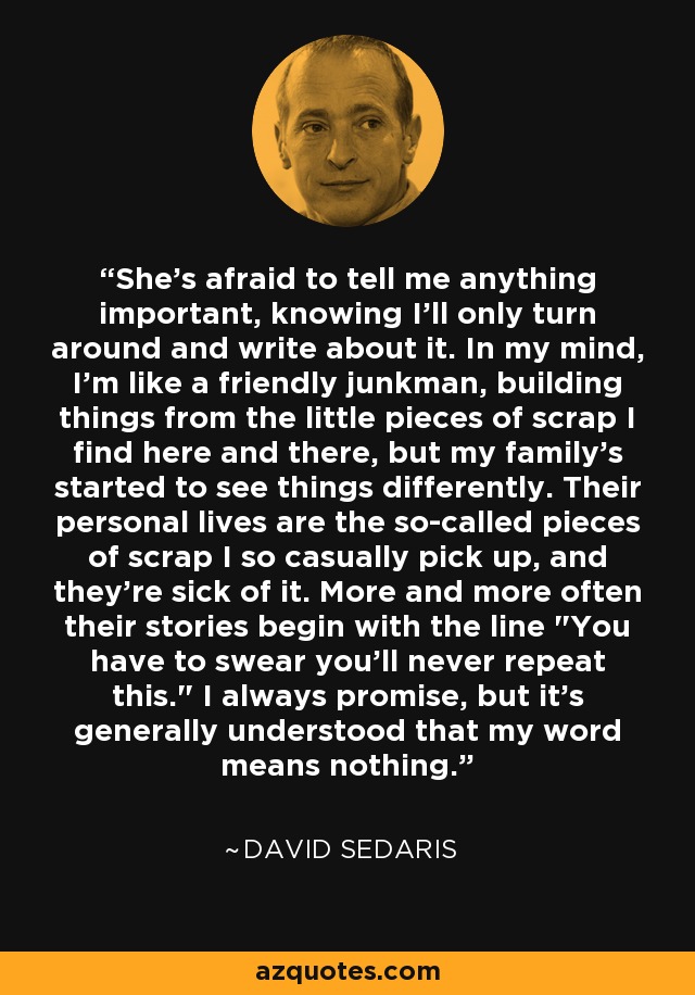 She's afraid to tell me anything important, knowing I'll only turn around and write about it. In my mind, I'm like a friendly junkman, building things from the little pieces of scrap I find here and there, but my family's started to see things differently. Their personal lives are the so-called pieces of scrap I so casually pick up, and they're sick of it. More and more often their stories begin with the line 