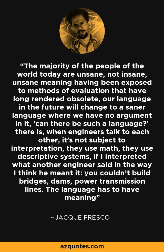 The majority of the people of the world today are unsane, not insane, unsane meaning having been exposed to methods of evaluation that have long rendered obsolete, our language in the future will change to a saner language where we have no argument in it, 'can there be such a language?' there is, when engineers talk to each other, it's not subject to interpretation, they use math, they use descriptive systems, if I interpreted what another engineer said in the way I think he meant it: you couldn't build bridges, dams, power transmission lines. The language has to have meaning - Jacque Fresco