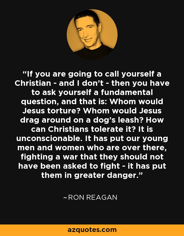If you are going to call yourself a Christian - and I don't - then you have to ask yourself a fundamental question, and that is: Whom would Jesus torture? Whom would Jesus drag around on a dog's leash? How can Christians tolerate it? It is unconscionable. It has put our young men and women who are over there, fighting a war that they should not have been asked to fight - it has put them in greater danger. - Ron Reagan