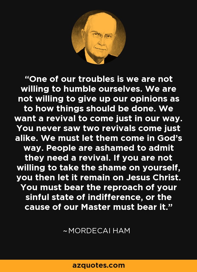 One of our troubles is we are not willing to humble ourselves. We are not willing to give up our opinions as to how things should be done. We want a revival to come just in our way. You never saw two revivals come just alike. We must let them come in God's way. People are ashamed to admit they need a revival. If you are not willing to take the shame on yourself, you then let it remain on Jesus Christ. You must bear the reproach of your sinful state of indifference, or the cause of our Master must bear it. - Mordecai Ham