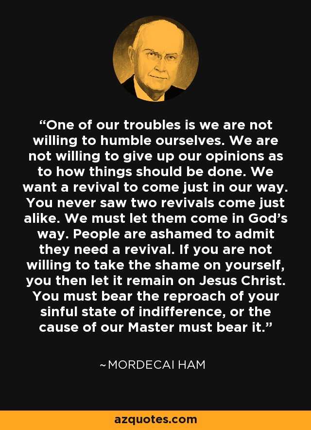 One of our troubles is we are not willing to humble ourselves. We are not willing to give up our opinions as to how things should be done. We want a revival to come just in our way. You never saw two revivals come just alike. We must let them come in God's way. People are ashamed to admit they need a revival. If you are not willing to take the shame on yourself, you then let it remain on Jesus Christ. You must bear the reproach of your sinful state of indifference, or the cause of our Master must bear it. - Mordecai Ham