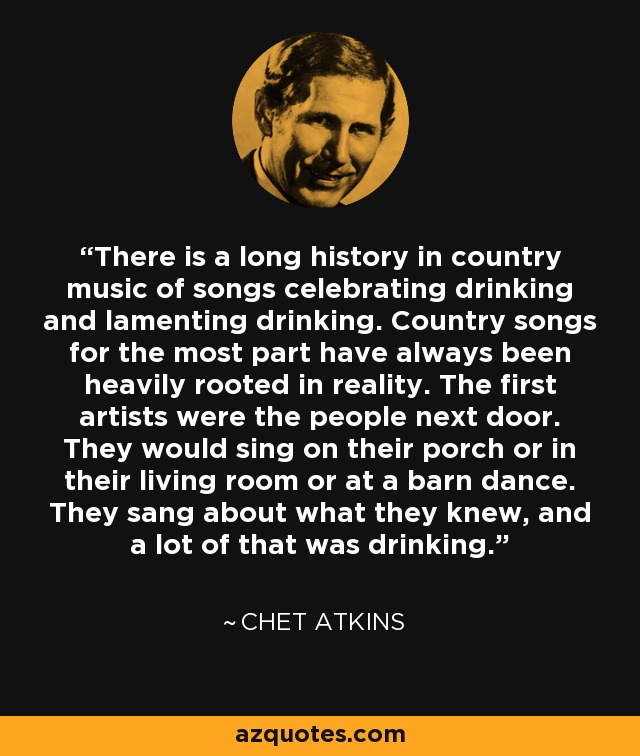 There is a long history in country music of songs celebrating drinking and lamenting drinking. Country songs for the most part have always been heavily rooted in reality. The first artists were the people next door. They would sing on their porch or in their living room or at a barn dance. They sang about what they knew, and a lot of that was drinking. - Chet Atkins