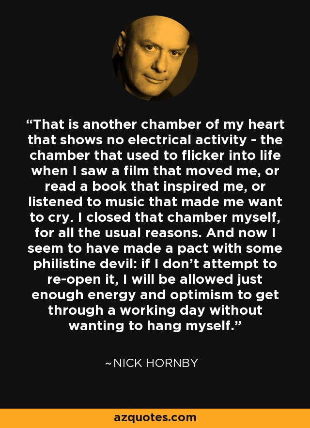 That is another chamber of my heart that shows no electrical activity - the chamber that used to flicker into life when I saw a film that moved me, or read a book that inspired me, or listened to music that made me want to cry. I closed that chamber myself, for all the usual reasons. And now I seem to have made a pact with some philistine devil: if I don't attempt to re-open it, I will be allowed just enough energy and optimism to get through a working day without wanting to hang myself. - Nick Hornby