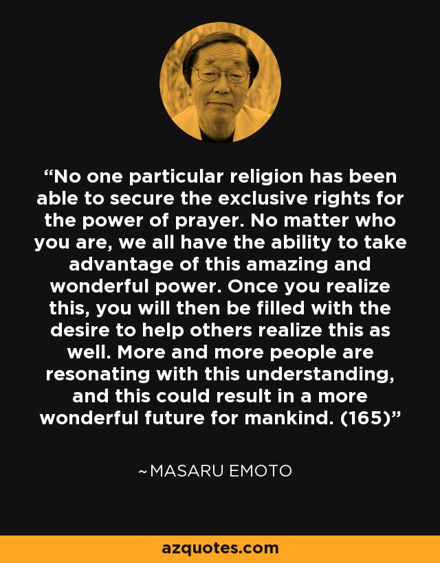 No one particular religion has been able to secure the exclusive rights for the power of prayer. No matter who you are, we all have the ability to take advantage of this amazing and wonderful power. Once you realize this, you will then be filled with the desire to help others realize this as well. More and more people are resonating with this understanding, and this could result in a more wonderful future for mankind. (165) - Masaru Emoto