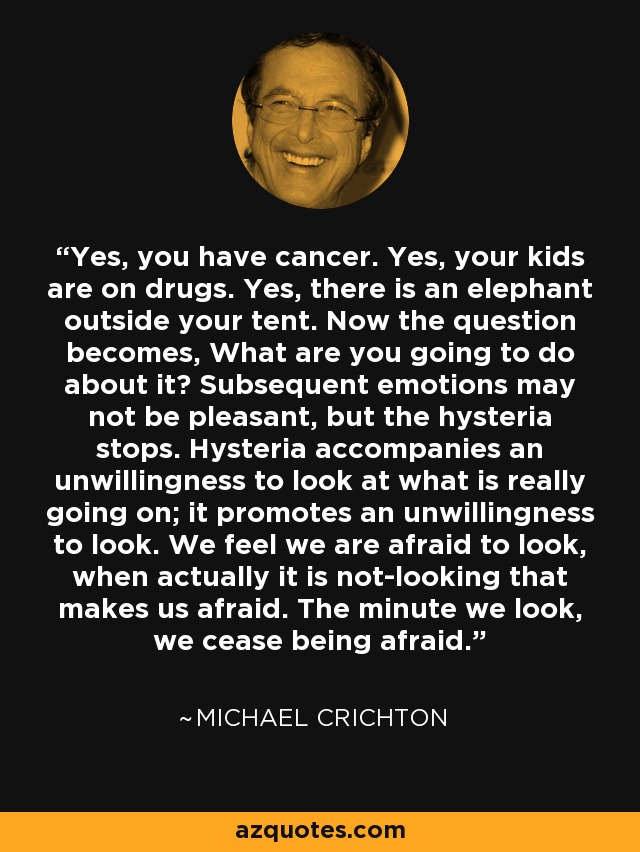 Yes, you have cancer. Yes, your kids are on drugs. Yes, there is an elephant outside your tent. Now the question becomes, What are you going to do about it? Subsequent emotions may not be pleasant, but the hysteria stops. Hysteria accompanies an unwillingness to look at what is really going on; it promotes an unwillingness to look. We feel we are afraid to look, when actually it is not-looking that makes us afraid. The minute we look, we cease being afraid. - Michael Crichton