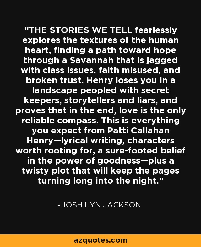 THE STORIES WE TELL fearlessly explores the textures of the human heart, finding a path toward hope through a Savannah that is jagged with class issues, faith misused, and broken trust. Henry loses you in a landscape peopled with secret keepers, storytellers and liars, and proves that in the end, love is the only reliable compass. This is everything you expect from Patti Callahan Henry—lyrical writing, characters worth rooting for, a sure-footed belief in the power of goodness—plus a twisty plot that will keep the pages turning long into the night. - Joshilyn Jackson