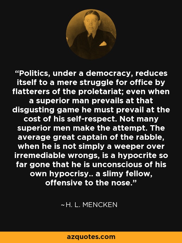 Politics, under a democracy, reduces itself to a mere struggle for office by flatterers of the proletariat; even when a superior man prevails at that disgusting game he must prevail at the cost of his self-respect. Not many superior men make the attempt. The average great captain of the rabble, when he is not simply a weeper over irremediable wrongs, is a hypocrite so far gone that he is unconscious of his own hypocrisy.. a slimy fellow, offensive to the nose. - H. L. Mencken
