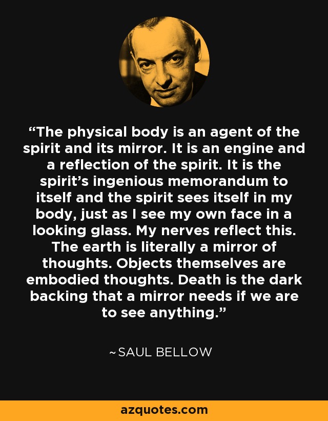 The physical body is an agent of the spirit and its mirror. It is an engine and a reflection of the spirit. It is the spirit's ingenious memorandum to itself and the spirit sees itself in my body, just as I see my own face in a looking glass. My nerves reflect this. The earth is literally a mirror of thoughts. Objects themselves are embodied thoughts. Death is the dark backing that a mirror needs if we are to see anything. - Saul Bellow