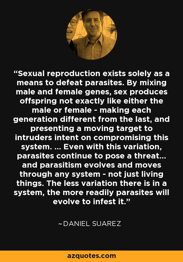 Sexual reproduction exists solely as a means to defeat parasites. By mixing male and female genes, sex produces offspring not exactly like either the male or female - making each generation different from the last, and presenting a moving target to intruders intent on compromising this system. ... Even with this variation, parasites continue to pose a threat... and parasitism evolves and moves through any system - not just living things. The less variation there is in a system, the more readily parasites will evolve to infest it. - Daniel Suarez