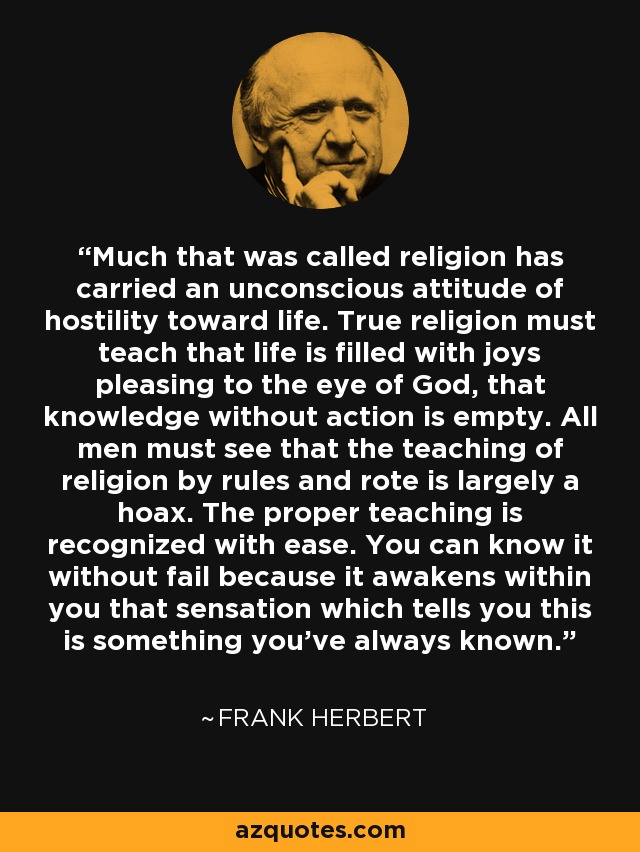 Much that was called religion has carried an unconscious attitude of hostility toward life. True religion must teach that life is filled with joys pleasing to the eye of God, that knowledge without action is empty. All men must see that the teaching of religion by rules and rote is largely a hoax. The proper teaching is recognized with ease. You can know it without fail because it awakens within you that sensation which tells you this is something you’ve always known. - Frank Herbert