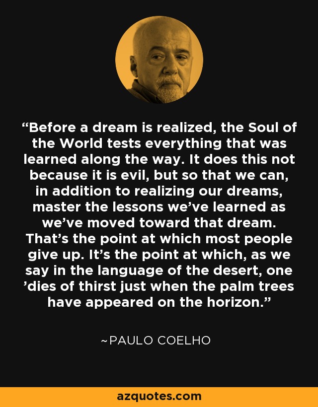 Before a dream is realized, the Soul of the World tests everything that was learned along the way. It does this not because it is evil, but so that we can, in addition to realizing our dreams, master the lessons we’ve learned as we’ve moved toward that dream. That’s the point at which most people give up. It’s the point at which, as we say in the language of the desert, one 'dies of thirst just when the palm trees have appeared on the horizon. - Paulo Coelho