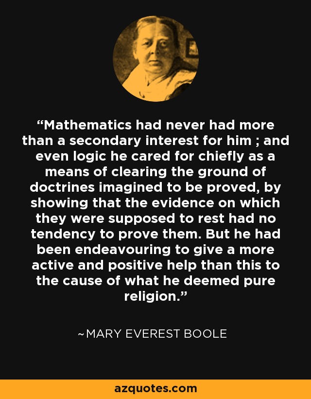 Mathematics had never had more than a secondary interest for him ; and even logic he cared for chiefly as a means of clearing the ground of doctrines imagined to be proved, by showing that the evidence on which they were supposed to rest had no tendency to prove them. But he had been endeavouring to give a more active and positive help than this to the cause of what he deemed pure religion. - Mary Everest Boole