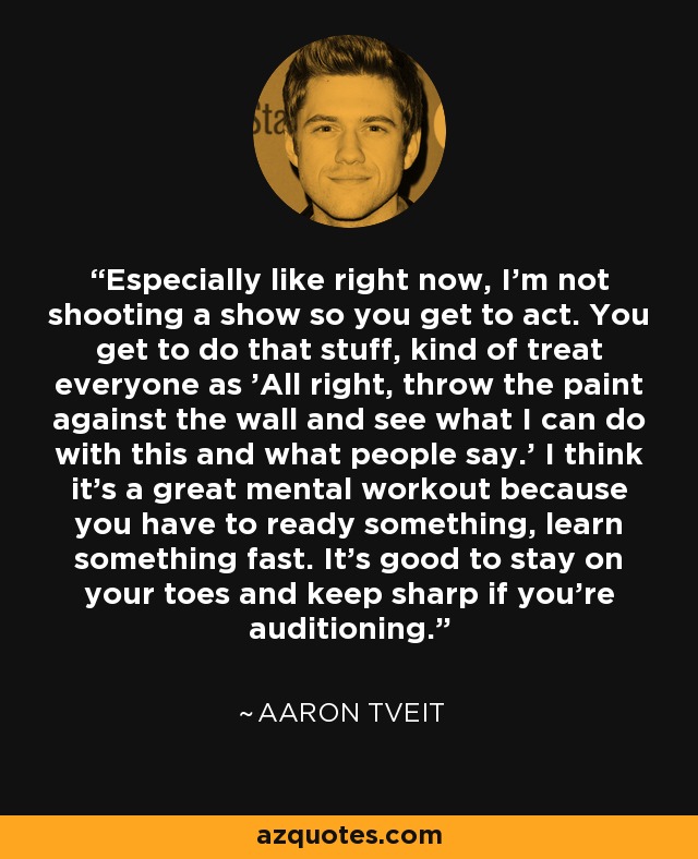 Especially like right now, I'm not shooting a show so you get to act. You get to do that stuff, kind of treat everyone as 'All right, throw the paint against the wall and see what I can do with this and what people say.' I think it's a great mental workout because you have to ready something, learn something fast. It's good to stay on your toes and keep sharp if you're auditioning. - Aaron Tveit