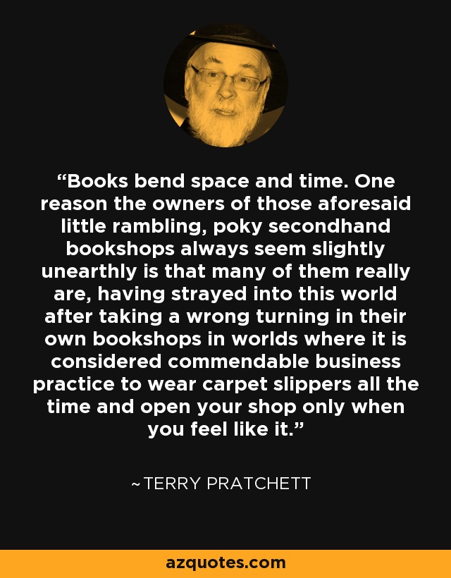 Books bend space and time. One reason the owners of those aforesaid little rambling, poky secondhand bookshops always seem slightly unearthly is that many of them really are, having strayed into this world after taking a wrong turning in their own bookshops in worlds where it is considered commendable business practice to wear carpet slippers all the time and open your shop only when you feel like it. - Terry Pratchett